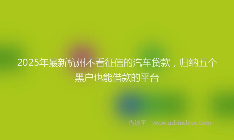 2025年最新杭州不看征信的汽车贷款，归纳五个黑户也能借款的平台
