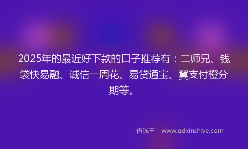 2025年的最近好下款的口子推荐有：二师兄、钱袋快易融、诚信一周花、易贷通宝、翼支付橙分期等。