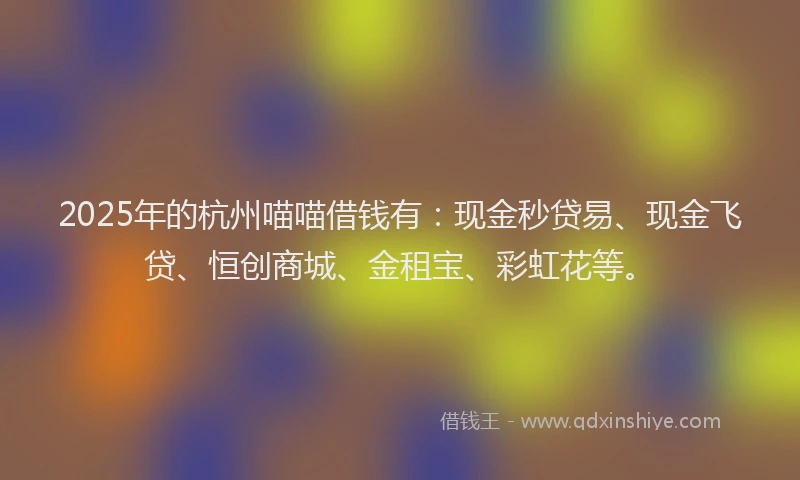 2025年的杭州喵喵借钱有：现金秒贷易、现金飞贷、恒创商城、金租宝、彩虹花等。
