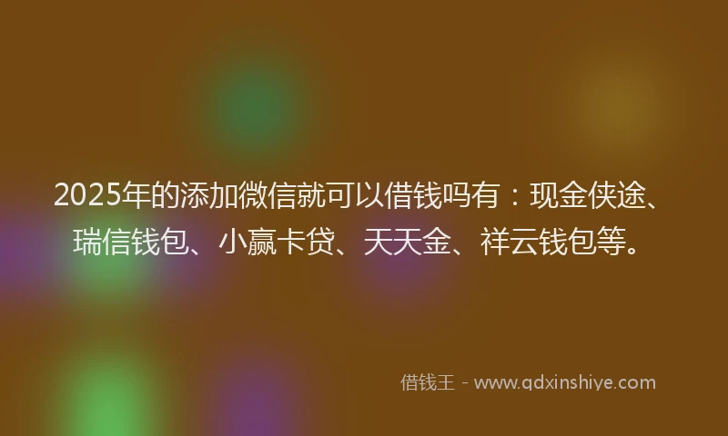 2025年的添加微信就可以借钱吗有：现金侠途、瑞信钱包、小赢卡贷、天天金、祥云钱包等。