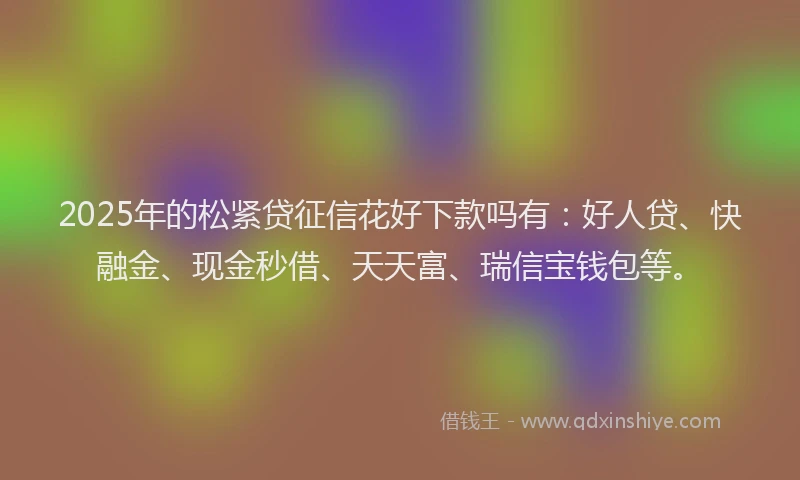 2025年的松紧贷征信花好下款吗有：好人贷、快融金、现金秒借、天天富、瑞信宝钱包等。