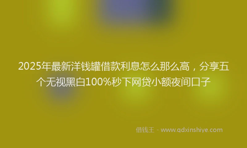 2025年最新洋钱罐借款利息怎么那么高，分享五个无视黑白100%秒下网贷小额夜间口子