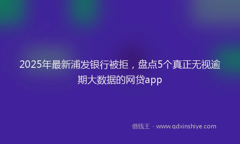 2025年最新浦发银行被拒，盘点5个真正无视逾期大数据的网贷app