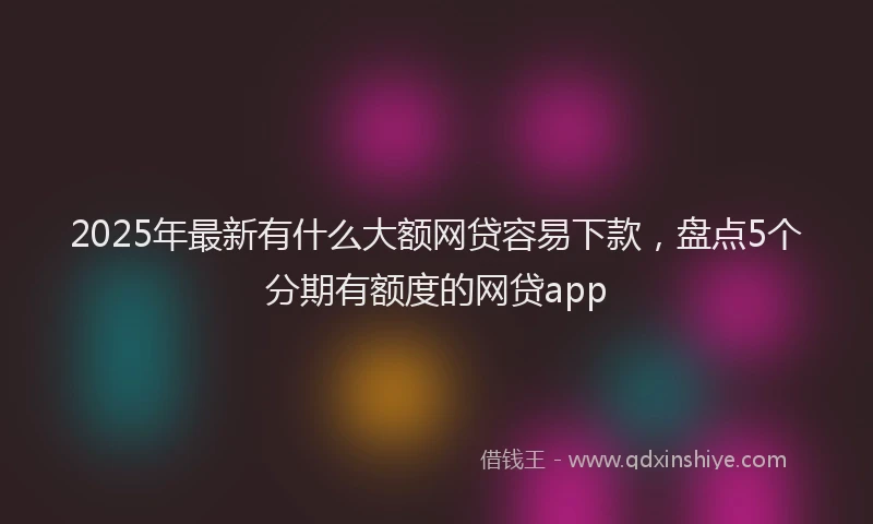 2025年最新有什么大额网贷容易下款，盘点5个分期有额度的网贷app