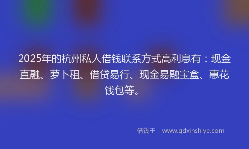 2025年的杭州私人借钱联系方式高利息有：现金直融、萝卜租、借贷易行、现金易融宝盒、惠花钱包等。