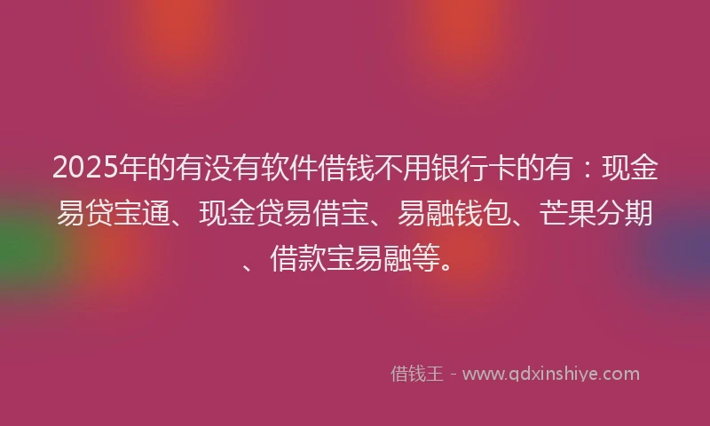 2025年的有没有软件借钱不用银行卡的有：现金易贷宝通、现金贷易借宝、易融钱包、芒果分期、借款宝易融等。