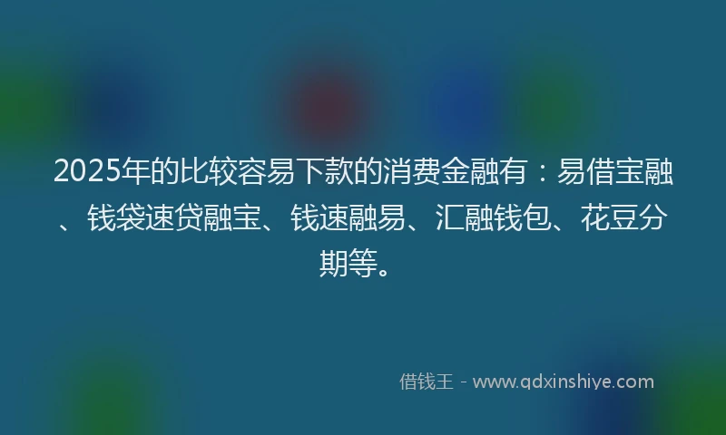 2025年的比较容易下款的消费金融有：易借宝融、钱袋速贷融宝、钱速融易、汇融钱包、花豆分期等。