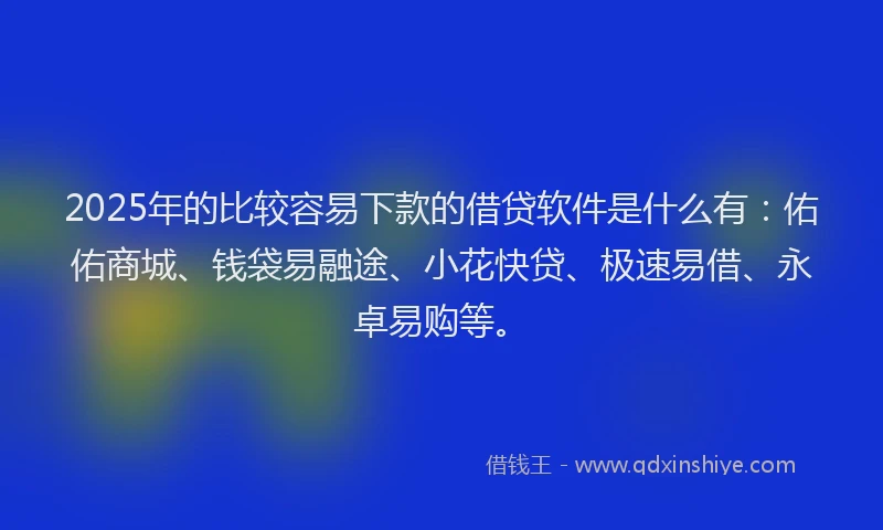 2025年的比较容易下款的借贷软件是什么有：佑佑商城、钱袋易融途、小花快贷、极速易借、永卓易购等。