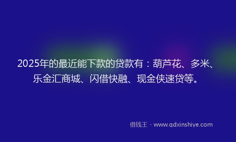 2025年的最近能下款的贷款有：葫芦花、多米、乐金汇商城、闪借快融、现金侠速贷等。