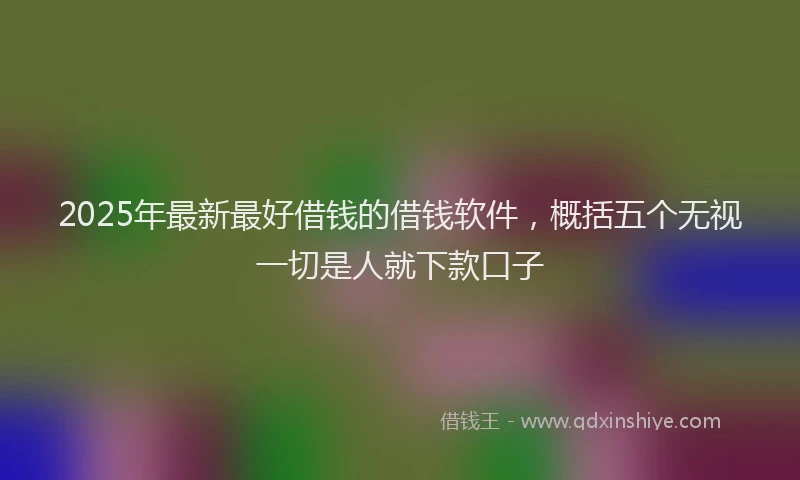 2025年最新最好借钱的借钱软件，概括五个无视一切是人就下款口子