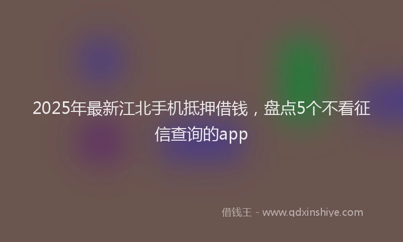 2025年最新江北手机抵押借钱，盘点5个不看征信查询的app