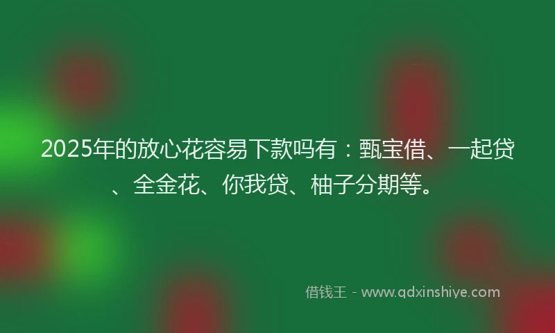 2025年的放心花容易下款吗有：甄宝借、一起贷、全金花、你我贷、柚子分期等。