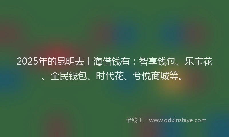 2025年的昆明去上海借钱有：智享钱包、乐宝花、全民钱包、时代花、兮悦商城等。