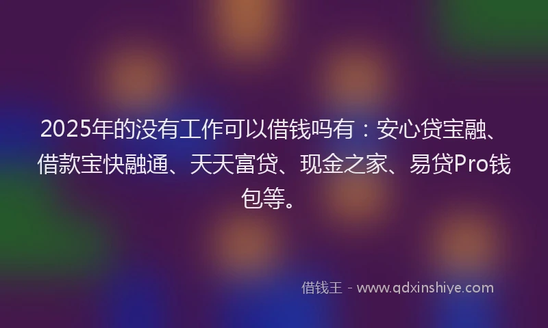 2025年的没有工作可以借钱吗有：安心贷宝融、借款宝快融通、天天富贷、现金之家、易贷Pro钱包等。