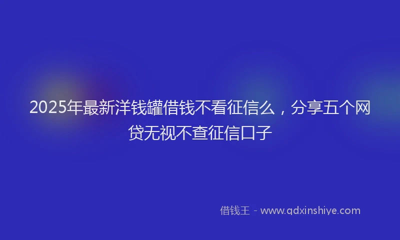 2025年最新洋钱罐借钱不看征信么，分享五个网贷无视不查征信口子
