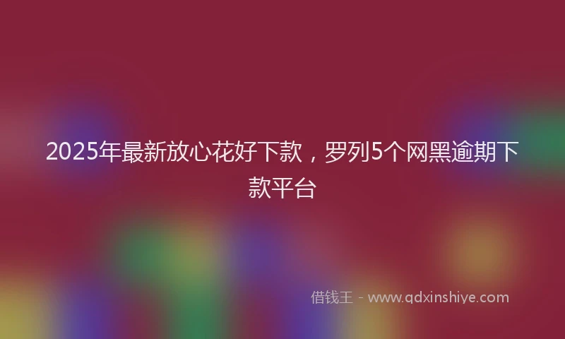 2025年最新放心花好下款，罗列5个网黑逾期下款平台