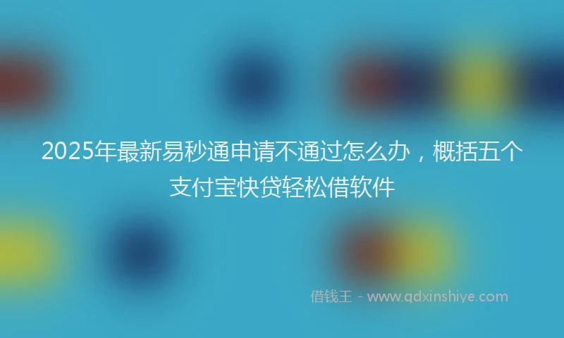 2025年最新易秒通申请不通过怎么办，概括五个支付宝快贷轻松借软件