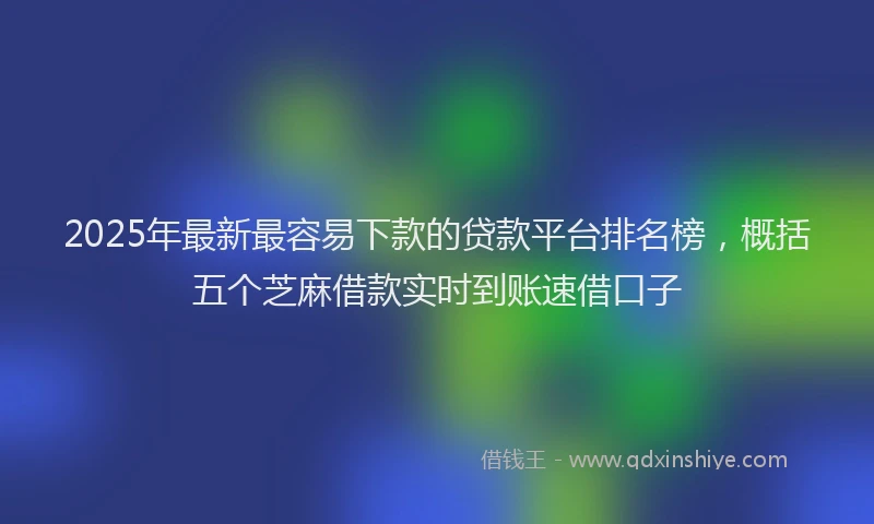2025年最新最容易下款的贷款平台排名榜，概括五个芝麻借款实时到账速借口子