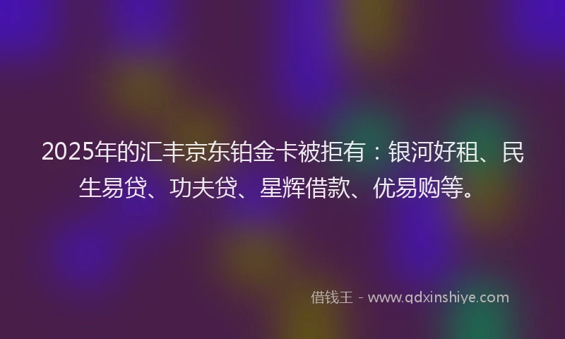 2025年的汇丰京东铂金卡被拒有：银河好租、民生易贷、功夫贷、星辉借款、优易购等。