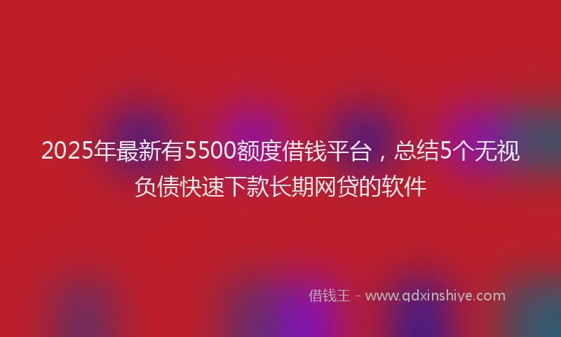 2025年最新有5500额度借钱平台，总结5个无视负债快速下款长期网贷的软件