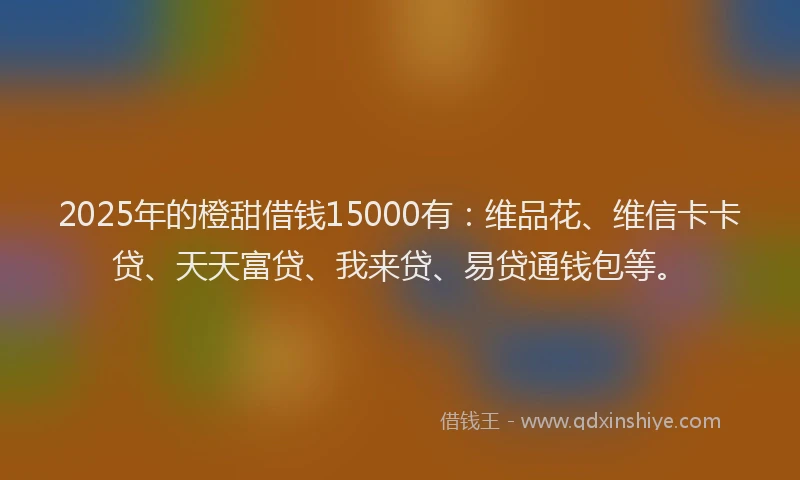 2025年的橙甜借钱15000有：维品花、维信卡卡贷、天天富贷、我来贷、易贷通钱包等。