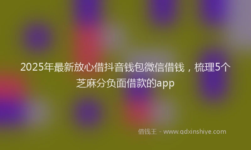 2025年最新放心借抖音钱包微信借钱，梳理5个芝麻分负面借款的app