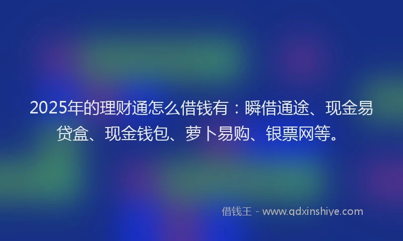 2025年的理财通怎么借钱有：瞬借通途、现金易贷盒、现金钱包、萝卜易购、银票网等。