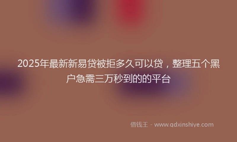 2025年最新新易贷被拒多久可以贷，整理五个黑户急需三万秒到的的平台