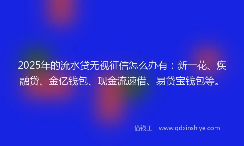 2025年的流水贷无视征信怎么办有：新一花、疾融贷、金亿钱包、现金流速借、易贷宝钱包等。