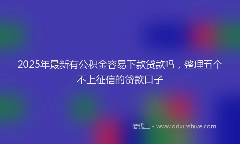 2025年最新有公积金容易下款贷款吗，整理五个不上征信的贷款口子