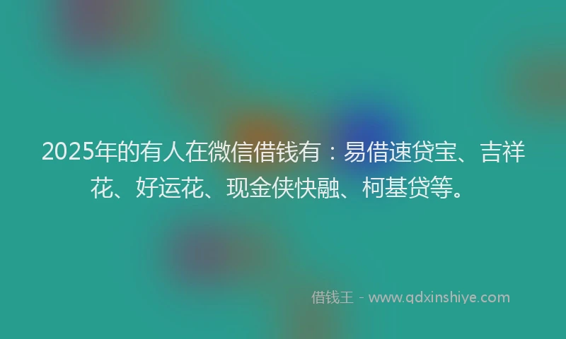 2025年的有人在微信借钱有：易借速贷宝、吉祥花、好运花、现金侠快融、柯基贷等。