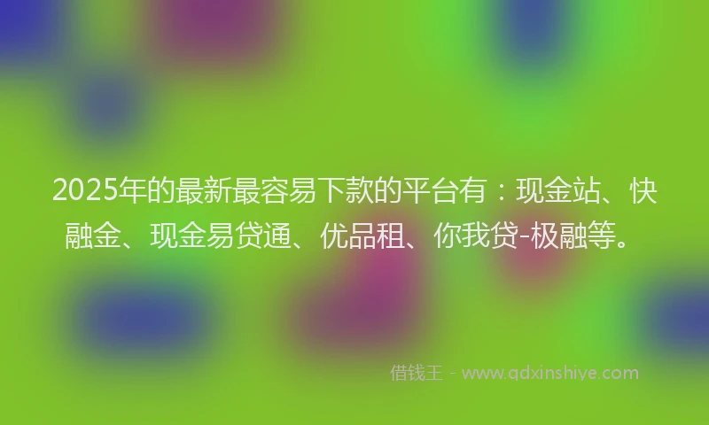2025年的最新最容易下款的平台有：现金站、快融金、现金易贷通、优品租、你我贷-极融等。