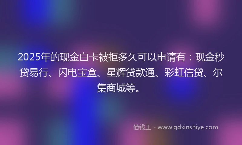 2025年的现金白卡被拒多久可以申请有：现金秒贷易行、闪电宝盒、星辉贷款通、彩虹信贷、尔集商城等。