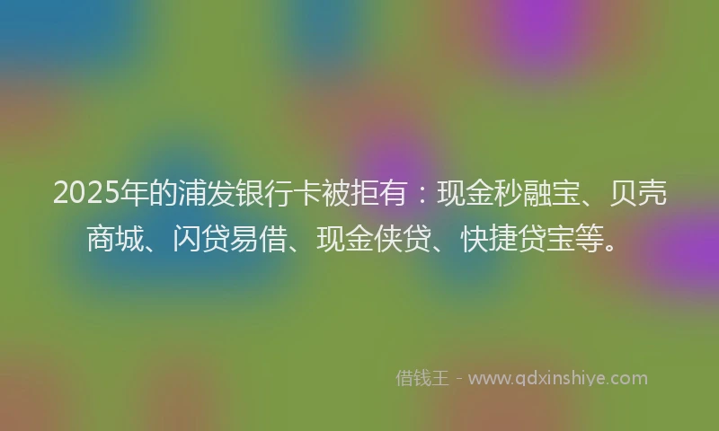 2025年的浦发银行卡被拒有：现金秒融宝、贝壳商城、闪贷易借、现金侠贷、快捷贷宝等。