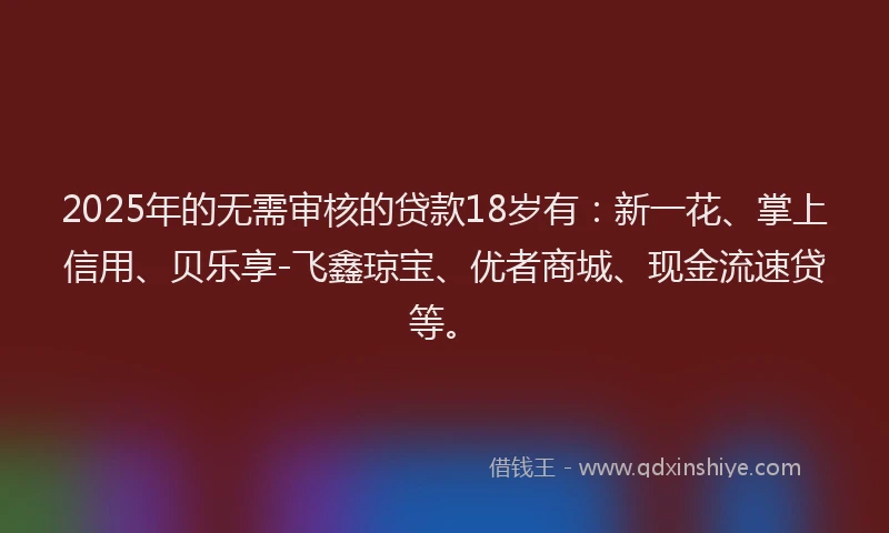 2025年的无需审核的贷款18岁有：新一花、掌上信用、贝乐享-飞鑫琼宝、优者商城、现金流速贷等。
