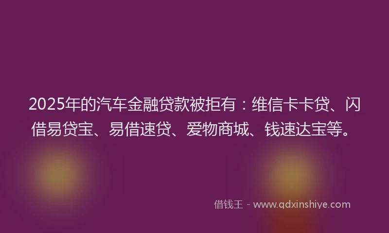 2025年的汽车金融贷款被拒有：维信卡卡贷、闪借易贷宝、易借速贷、爱物商城、钱速达宝等。