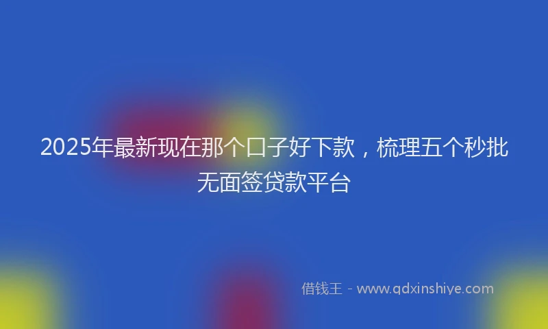 2025年最新现在那个口子好下款，梳理五个秒批无面签贷款平台
