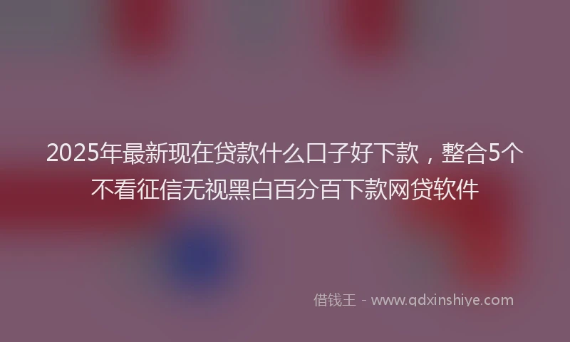 2025年最新现在贷款什么口子好下款，整合5个不看征信无视黑白百分百下款网贷软件