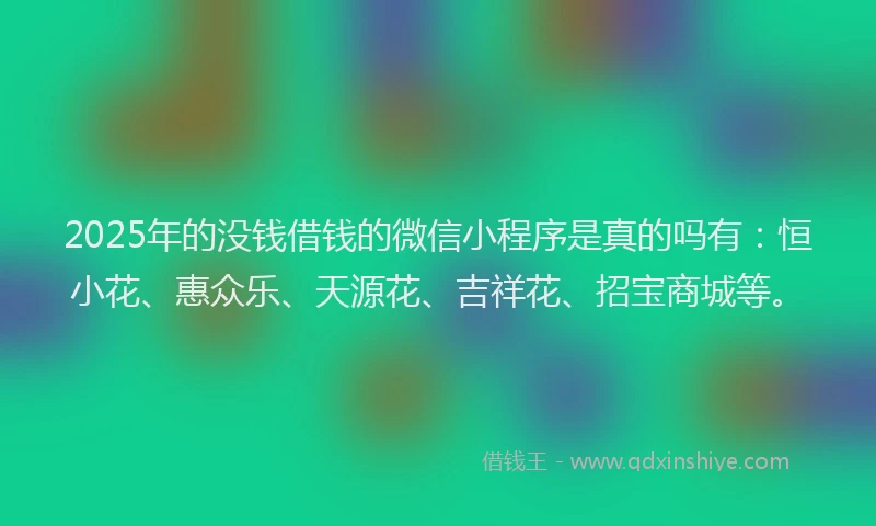 2025年的没钱借钱的微信小程序是真的吗有：恒小花、惠众乐、天源花、吉祥花、招宝商城等。