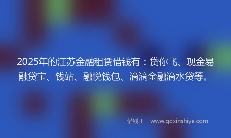 2025年的江苏金融租赁借钱有：贷你飞、现金易融贷宝、钱站、融悦钱包、滴滴金融滴水贷等。