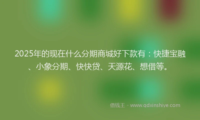2025年的现在什么分期商城好下款有：快捷宝融、小象分期、快快贷、天源花、想借等。