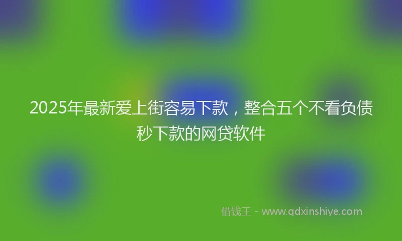 2025年最新爱上街容易下款，整合五个不看负债秒下款的网贷软件