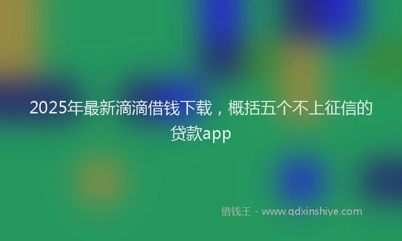 2025年最新滴滴借钱下载，概括五个不上征信的贷款app
