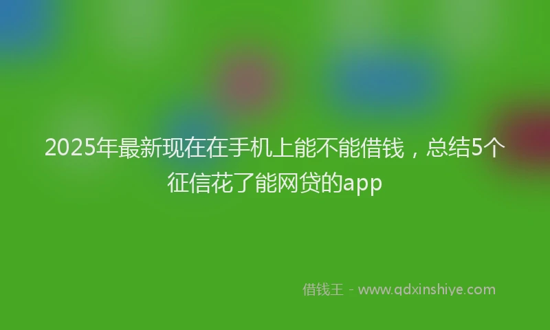 2025年最新现在在手机上能不能借钱，总结5个征信花了能网贷的app