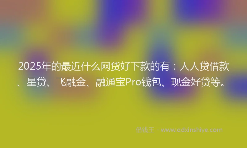 2025年的最近什么网货好下款的有：人人贷借款、星贷、飞融金、融通宝Pro钱包、现金好贷等。