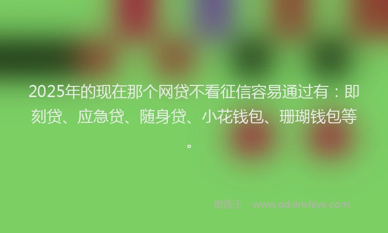 2025年的现在那个网贷不看征信容易通过有：即刻贷、应急贷、随身贷、小花钱包、珊瑚钱包等。