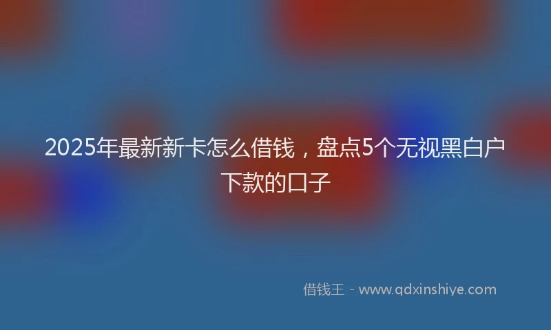 2025年最新新卡怎么借钱，盘点5个无视黑白户下款的口子