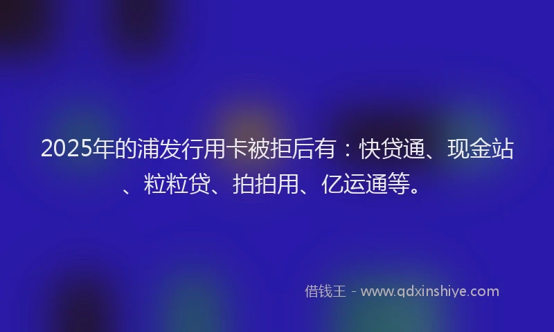 2025年的浦发行用卡被拒后有：快贷通、现金站、粒粒贷、拍拍用、亿运通等。