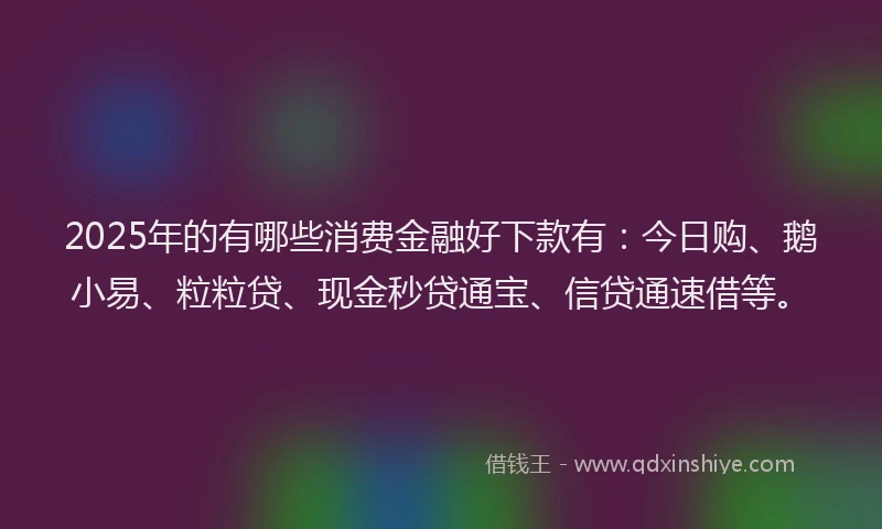2025年的有哪些消费金融好下款有：今日购、鹅小易、粒粒贷、现金秒贷通宝、信贷通速借等。
