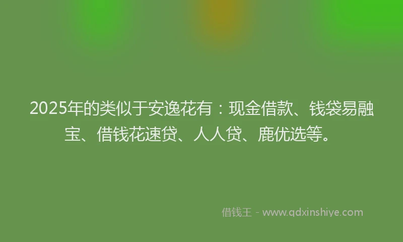 2025年的类似于安逸花有：现金借款、钱袋易融宝、借钱花速贷、人人贷、鹿优选等。